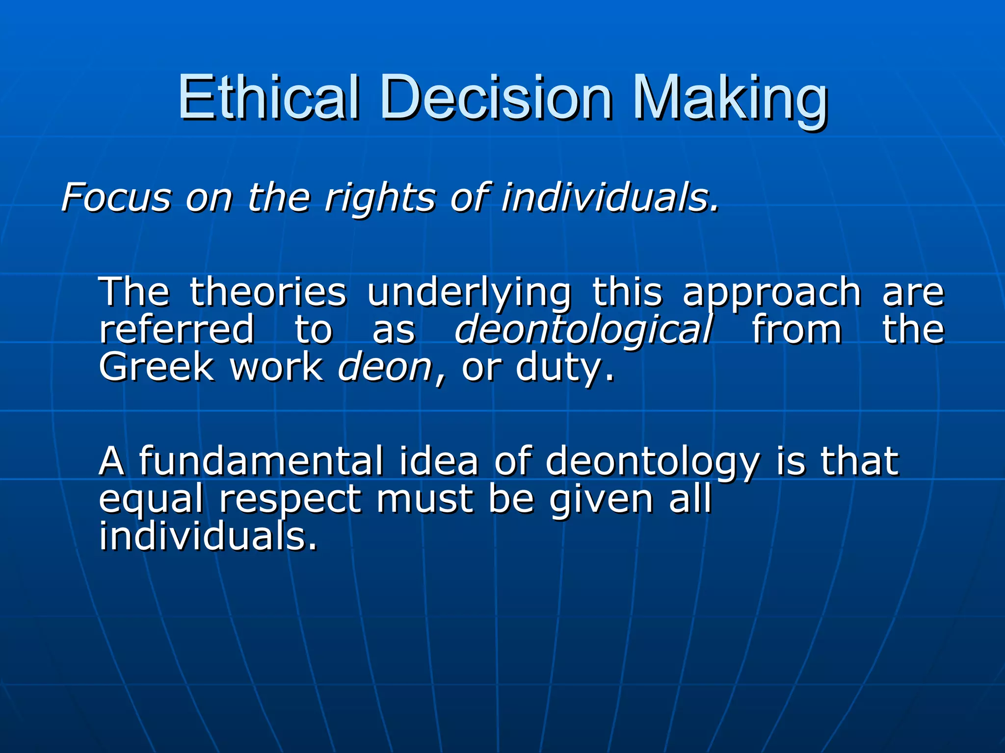 Ethical Decision Making
Focus on the rights of individuals.

 The theories underlying this approach are
 referred to as deontological from the
 Greek work deon, or duty.

 A fundamental idea of deontology is that
 equal respect must be given all
 individuals.
 