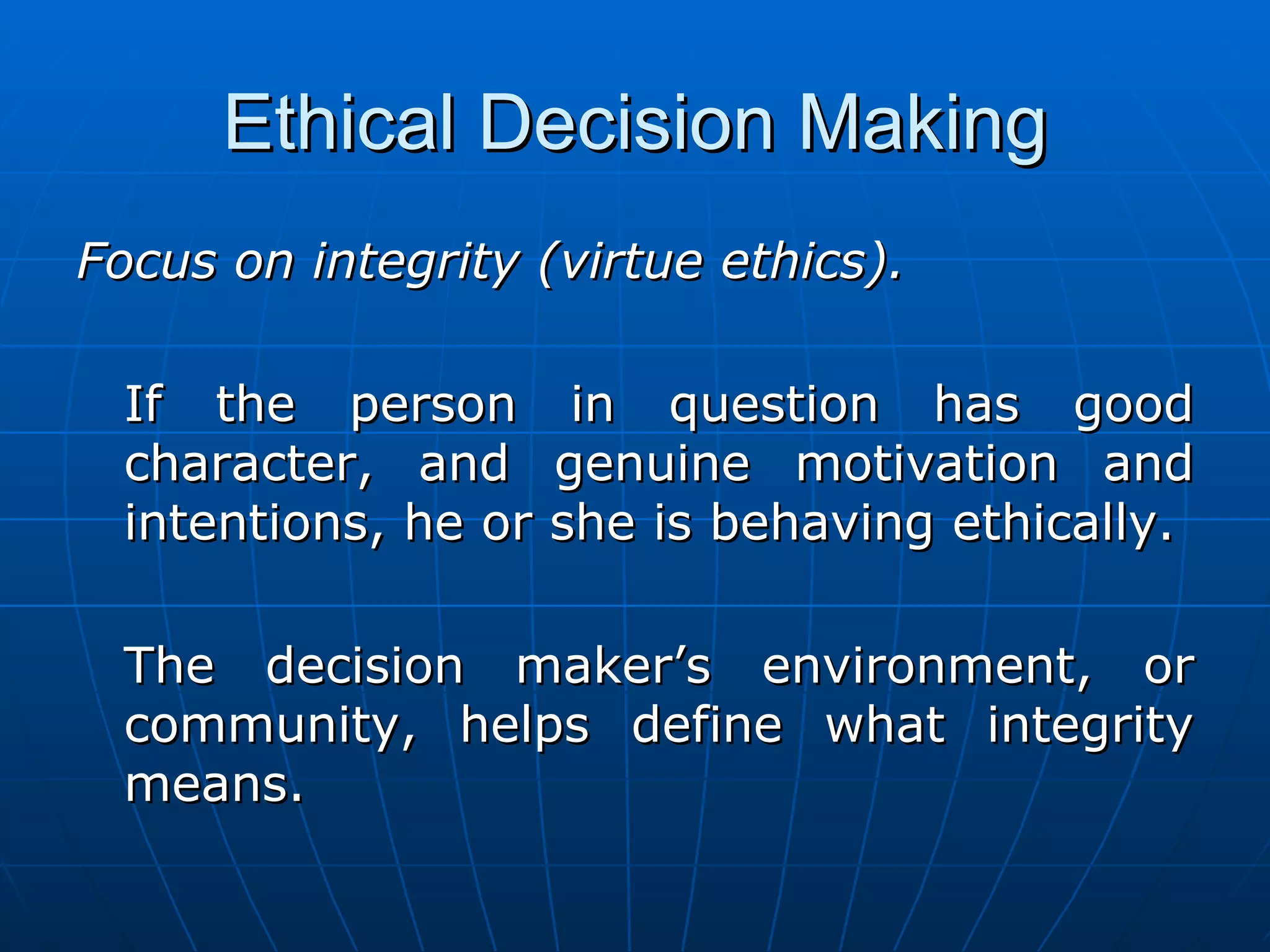 Ethical Decision Making
Focus on integrity (virtue ethics).

  If the person in question has good
  character, and genuine motivation and
  intentions, he or she is behaving ethically.

  The decision maker’s environment, or
  community, helps define what integrity
  means.
 