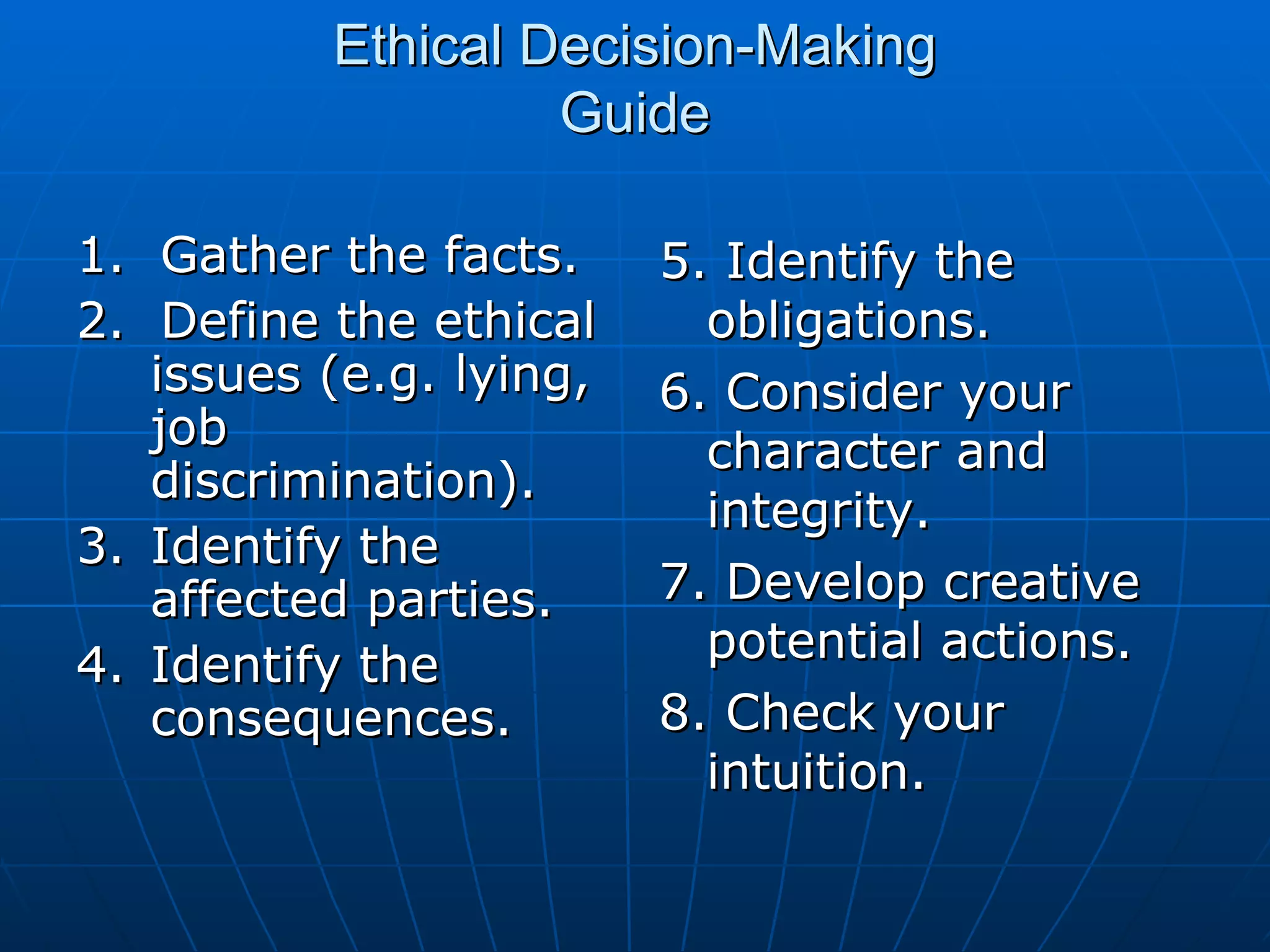 Ethical Decision-Making
                   Guide

1. Gather the facts.     5. Identify the
2. Define the ethical      obligations.
   issues (e.g. lying,   6. Consider your
   job                     character and
   discrimination).
                           integrity.
3. Identify the
   affected parties.     7. Develop creative
4. Identify the            potential actions.
   consequences.         8. Check your
                           intuition.
 