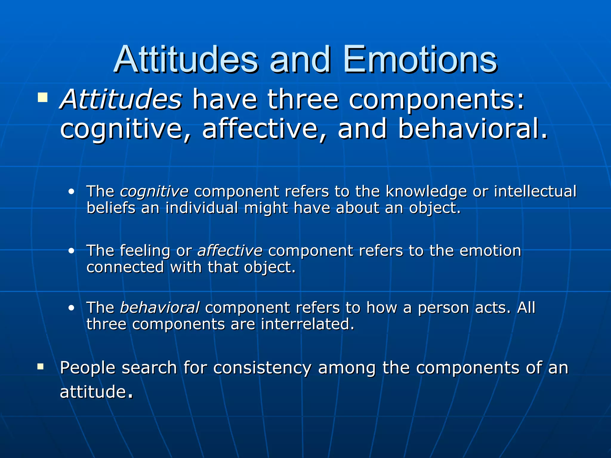 Attitudes and Emotions
   Attitudes have three components:
    cognitive, affective, and behavioral.

    • The cognitive component refers to the knowledge or intellectual
      beliefs an individual might have about an object.

    • The feeling or affective component refers to the emotion
      connected with that object.

    • The behavioral component refers to how a person acts. All
      three components are interrelated.

   People search for consistency among the components of an
    attitude.
 