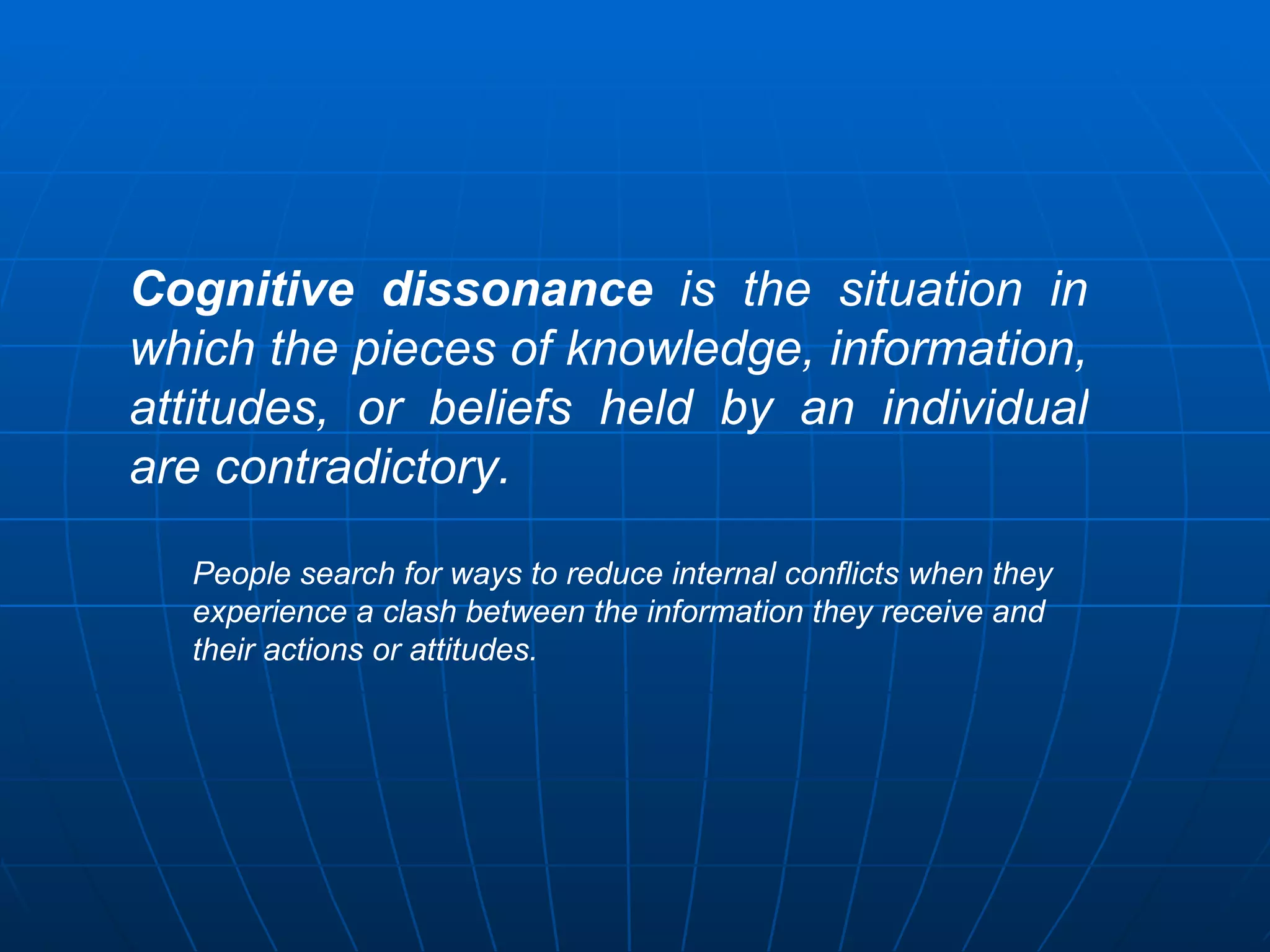 Cognitive dissonance is the situation in
which the pieces of knowledge, information,
attitudes, or beliefs held by an individual
are contradictory.

  People search for ways to reduce internal conflicts when they
  experience a clash between the information they receive and
  their actions or attitudes.
 