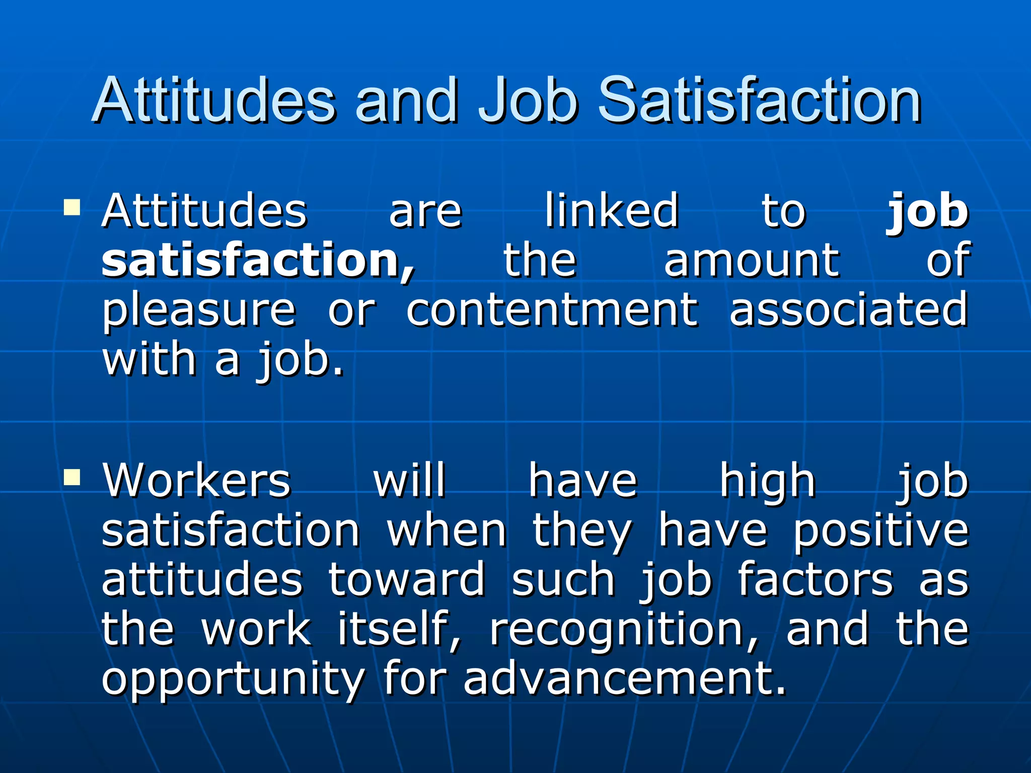 Attitudes and Job Satisfaction
   Attitudes   are   linked  to   job
    satisfaction,   the    amount    of
    pleasure or contentment associated
    with a job.

   Workers     will   have    high   job
    satisfaction when they have positive
    attitudes toward such job factors as
    the work itself, recognition, and the
    opportunity for advancement.
 