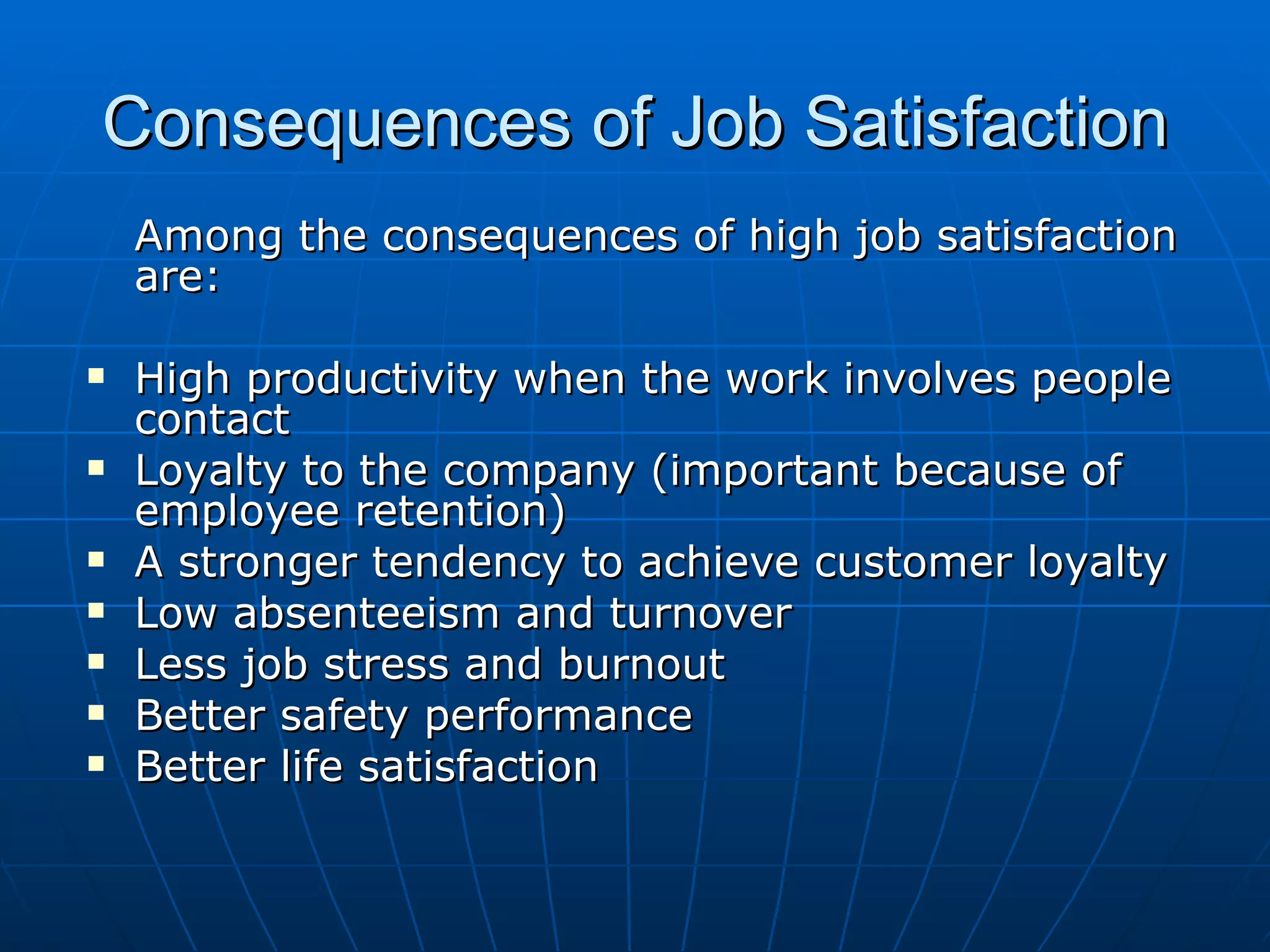 Consequences of Job Satisfaction
    Among the consequences of high job satisfaction
    are:

   High productivity when the work involves people
    contact
   Loyalty to the company (important because of
    employee retention)
   A stronger tendency to achieve customer loyalty
   Low absenteeism and turnover
   Less job stress and burnout
   Better safety performance
   Better life satisfaction
 