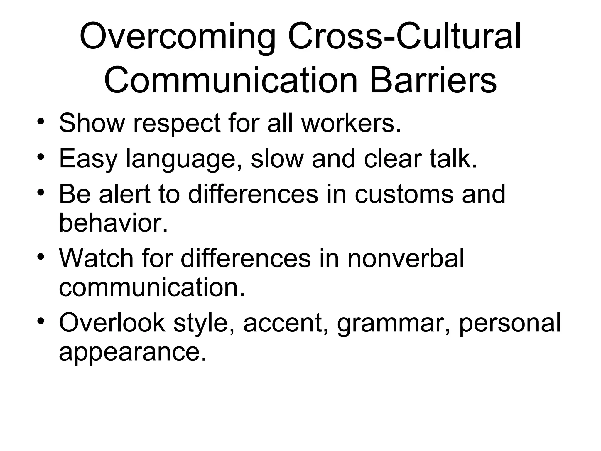 Overcoming Cross-Cultural
    Communication Barriers
• Show respect for all workers.
• Easy language, slow and clear talk.
• Be alert to differences in customs and
  behavior.
• Watch for differences in nonverbal
  communication.
• Overlook style, accent, grammar, personal
  appearance.
 
