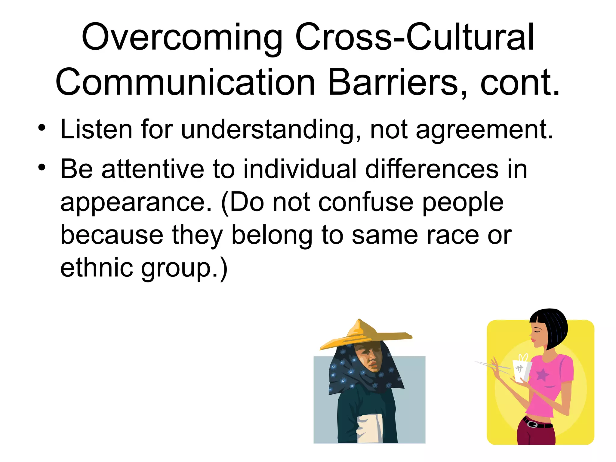 Overcoming Cross-Cultural
 Communication Barriers, cont.
• Listen for understanding, not agreement.
• Be attentive to individual differences in
  appearance. (Do not confuse people
  because they belong to same race or
  ethnic group.)
 