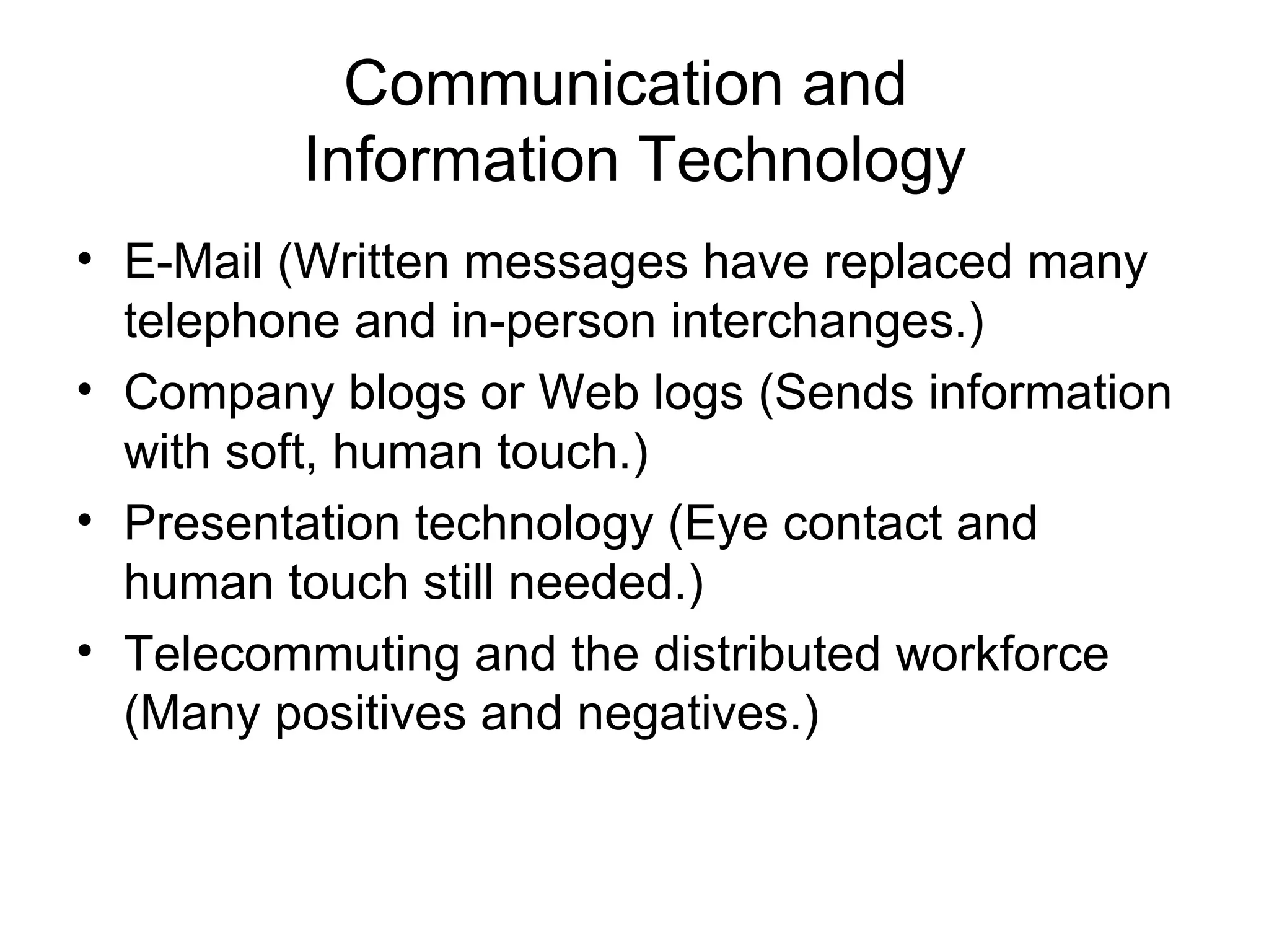 Communication and
         Information Technology
• E-Mail (Written messages have replaced many
  telephone and in-person interchanges.)
• Company blogs or Web logs (Sends information
  with soft, human touch.)
• Presentation technology (Eye contact and
  human touch still needed.)
• Telecommuting and the distributed workforce
  (Many positives and negatives.)
 