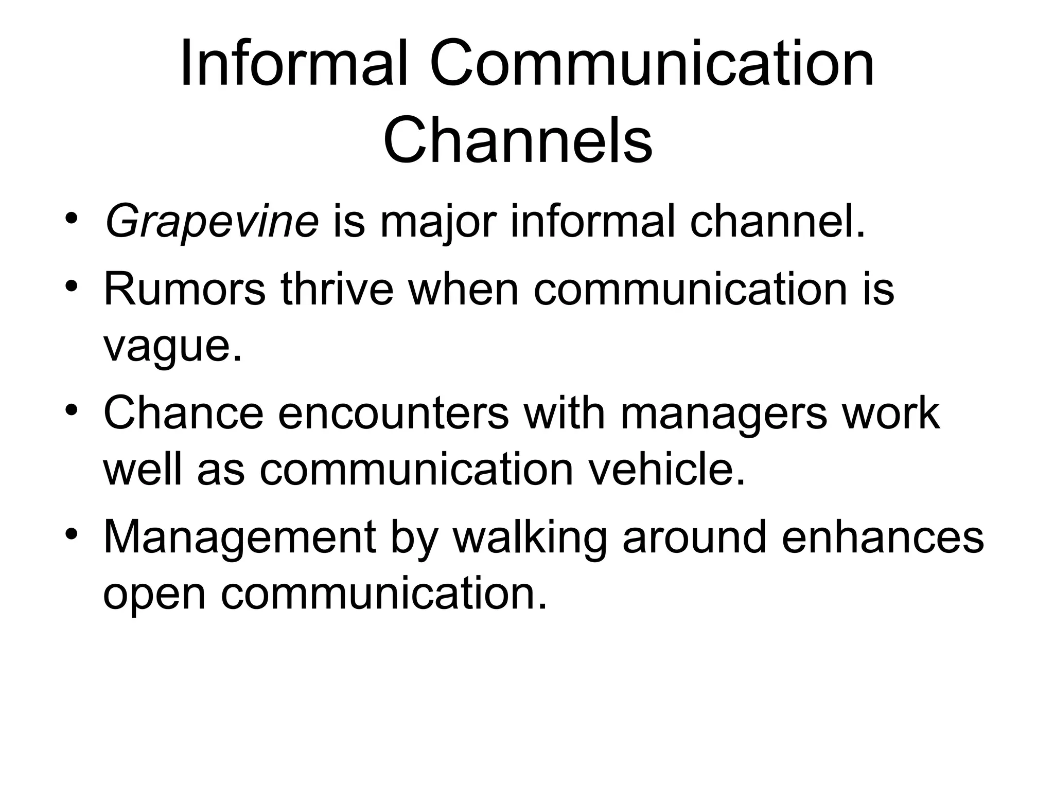 Informal Communication
           Channels
• Grapevine is major informal channel.
• Rumors thrive when communication is
  vague.
• Chance encounters with managers work
  well as communication vehicle.
• Management by walking around enhances
  open communication.
 