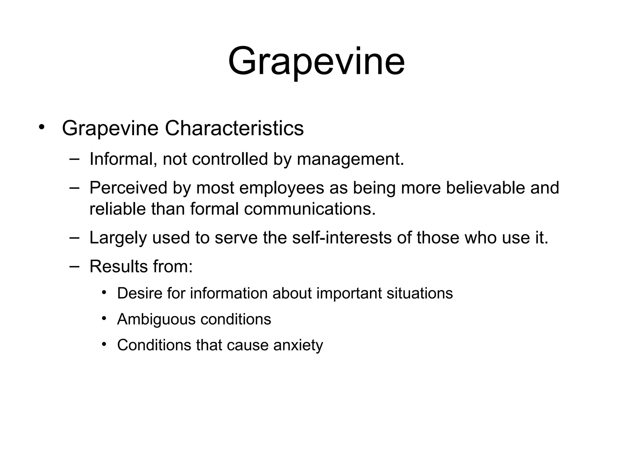 Grapevine
• Grapevine Characteristics
   – Informal, not controlled by management.
   – Perceived by most employees as being more believable and
     reliable than formal communications.
   – Largely used to serve the self-interests of those who use it.
   – Results from:
       • Desire for information about important situations
       • Ambiguous conditions
       • Conditions that cause anxiety
 