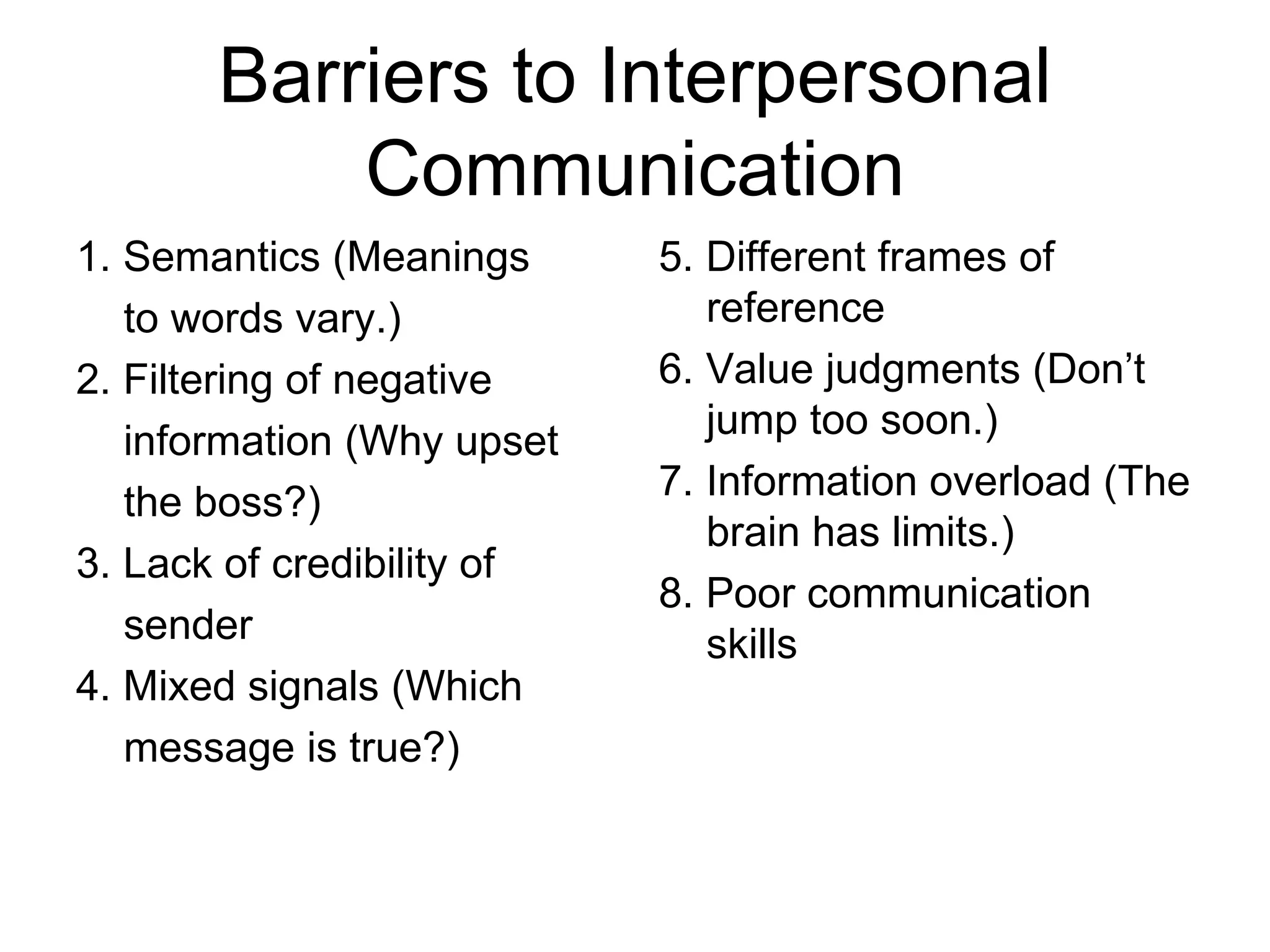 Barriers to Interpersonal
           Communication
1. Semantics (Meanings      5. Different frames of
   to words vary.)             reference
2. Filtering of negative    6. Value judgments (Don’t
                               jump too soon.)
   information (Why upset
   the boss?)               7. Information overload (The
                               brain has limits.)
3. Lack of credibility of
                            8. Poor communication
   sender                      skills
4. Mixed signals (Which
   message is true?)
 