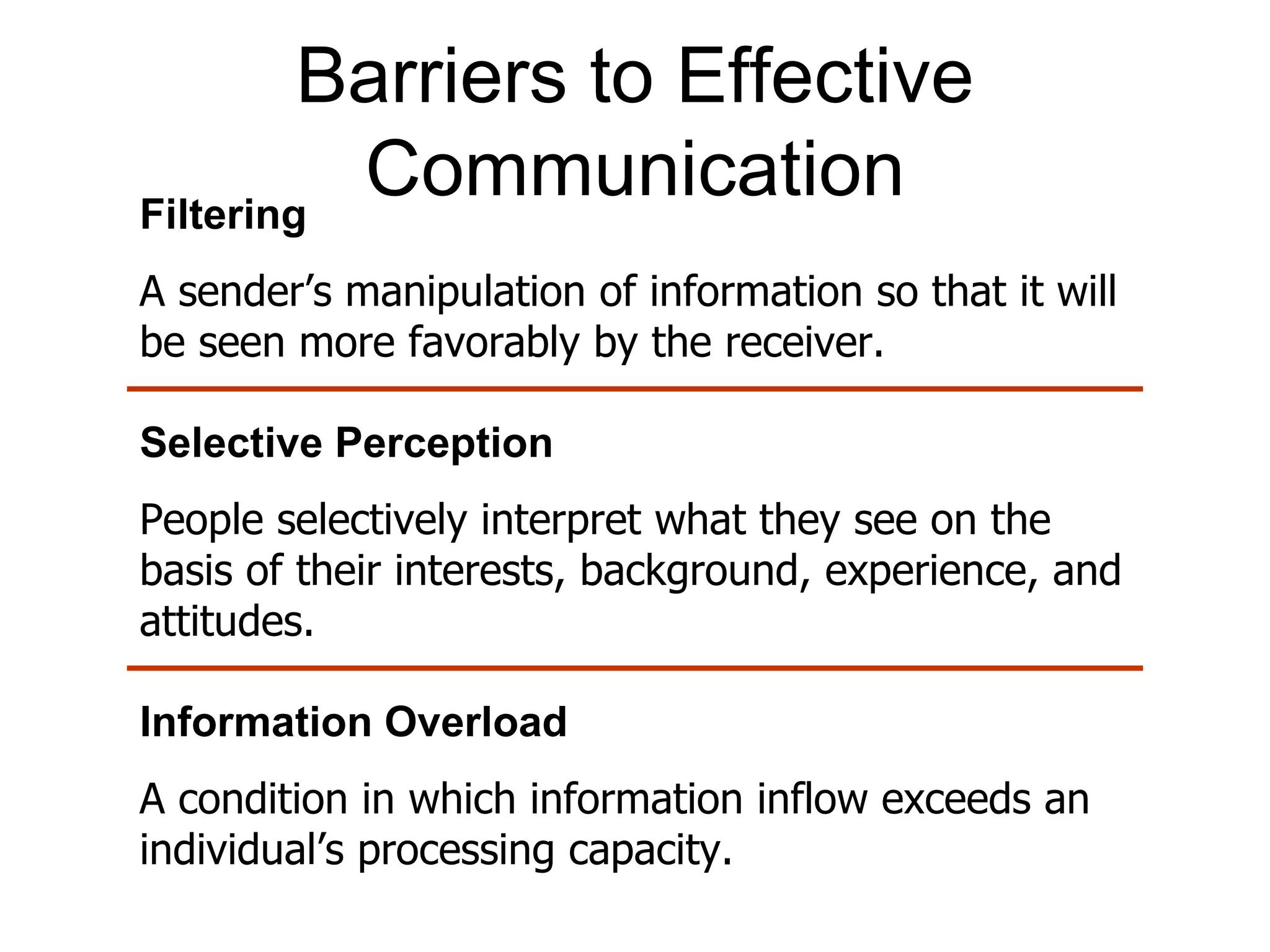 Barriers to Effective
Filtering
          Communication
A sender’s manipulation of information so that it will
be seen more favorably by the receiver.

Selective Perception
People selectively interpret what they see on the
basis of their interests, background, experience, and
attitudes.

Information Overload
A condition in which information inflow exceeds an
individual’s processing capacity.
 