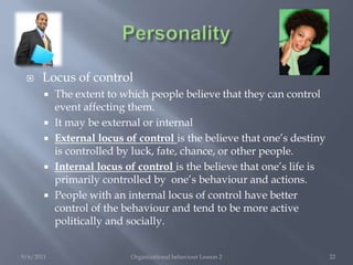 PersonalitySelf-esteemSelf evaluation in terms of one’s own behaviour, abilities, appearance, and worth.People with self-esteem: likely to take more risk in job selectionAttracted to high-status occupationsLess easily influenced by other’s opinion in work settingSet higher goals for themselvesLess susceptible to stress, conflict, ambiguity, poor supervision, poor working conditions. etc 9/6/2011Organizational behaviour Lesson 220