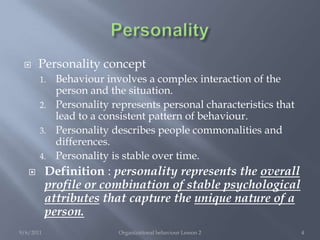 PersonalityPersonality conceptBehaviour involves a complex interaction of the person and the situation.Personality represents personal characteristics that lead to a consistent pattern of behaviour.Personality describes people commonalities and differences.Personality is stable over time.Definition : personality represents the overall profile or combination of stable psychological attributes that capture the unique nature of a person.9/6/2011Organizational behaviour Lesson 24