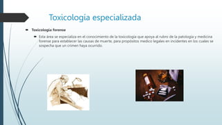 Toxicología especializada
 Toxicología forense
 Esta área se especializa en el conocimiento de la toxicología que apoya al rubro de la patología y medicina
forense para establecer las causas de muerte, para propósitos medico legales en incidentes en los cuales se
sospecha que un crimen haya ocurrido.
 