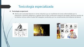 Toxicología especializada
 Toxicología ocupacional
 efectos de la actividad laboral en ciertas industrias que se manifiestan de serias enfermedades por la
exposición a químicos peligrosos y agentes tóxicos bajo condiciones inseguras de trabajo; aborda el estudio de
los efectos nocivos sobre la salud del trabajador producidos por los contaminantes del ambiente de laboral.
 