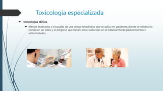 Toxicología especializada
 Toxicología clínica
 efectos esperados o inusuales de una droga terapéutica que se aplica en pacientes; donde se observa la
condición de estos y el progreso que tienen estas sustancias en el tratamiento de padecimientos o
enfermedades.
 