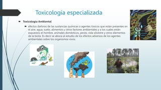 Toxicología especializada
 Toxicología Ambiental
 efectos dañinos de las sustancias químicas o agentes tóxicos que están presentes en
el aire, agua, suelo, alimentos u otros factores ambientales y a los cuales están
expuestos el hombre, animales domésticos, peces, vida silvestre y otros elementos
de la biota. Es decir se aboca al estudio de los efectos adversos de los agentes
ambientales sobre los organismos vivos.
 