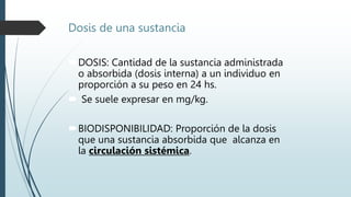 Dosis de una sustancia
DOSIS: Cantidad de la sustancia administrada
o absorbida (dosis interna) a un individuo en
proporción a su peso en 24 hs.
 Se suele expresar en mg/kg.
BIODISPONIBILIDAD: Proporción de la dosis
que una sustancia absorbida que alcanza en
la circulación sistémica.
 