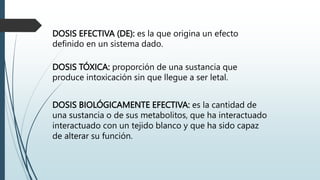 DOSIS EFECTIVA (DE): es la que origina un efecto
definido en un sistema dado.
DOSIS TÓXICA: proporción de una sustancia que
produce intoxicación sin que llegue a ser letal.
DOSIS BIOLÓGICAMENTE EFECTIVA: es la cantidad de
una sustancia o de sus metabolitos, que ha interactuado
interactuado con un tejido blanco y que ha sido capaz
de alterar su función.
 