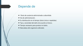 Depende de
 Dosis de sustancia administrada o absorbida.
 Vía de administración.
 Su distribución en el tiempo (dosis única o repetidas).
 Tipo y severidad del daño de acuerdo al tóxico.
 Tiempo necesario para producir el daño.
 Naturaleza del organismo afectado.
 