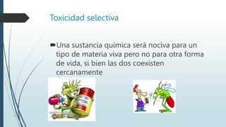 Toxicidad selectiva
Una sustancia química será nociva para un
tipo de materia viva pero no para otra forma
de vida, si bien las dos coexisten
cercanamente
 