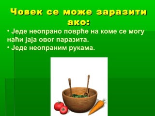 Човек се може заразити
ако:

• Једе неопрано поврће на коме се могу
наћи јаја овог паразита.
• Једе неопраним рукама.

 