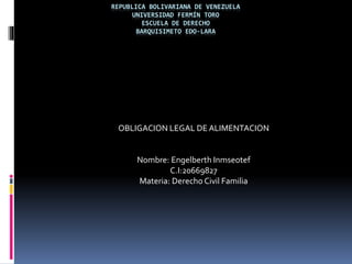 REPUBLICA BOLIVARIANA DE VENEZUELA
UNIVERSIDAD FERMÍN TORO
ESCUELA DE DERECHO
BARQUISIMETO EDO-LARA
OBLIGACION LEGAL DE ALIMENTACION
Nombre: Engelberth Inmseotef
C.I:20669827
Materia: Derecho Civil Familia
 
