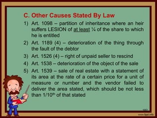 182
C. Other Causes Stated By Law
1) Art. 1098 – partition of inheritance where an heir
suffers LESION of at least ¼ of the share to which
he is entitled
2) Art. 1189 (4) – deterioration of the thing through
the fault of the debtor
3) Art. 1526 (4) – right of unpaid seller to rescind
4) Art. 1538 – deterioration of the object of the sale
5) Art. 1539 – sale of real estate with a statement of
its area at the rate of a certain price for a unit of
measure or number and the vendor failed to
deliver the area stated, which should be not less
than 1/10th of that stated
 