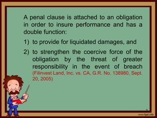 A penal clause is attached to an obligation
in order to insure performance and has a
double function:
1) to provide for liquidated damages, and
2) to strengthen the coercive force of the
obligation by the threat of greater
responsibility in the event of breach
(Filinvest Land, Inc. vs. CA, G.R. No. 138980, Sept.
20, 2005)
3
 