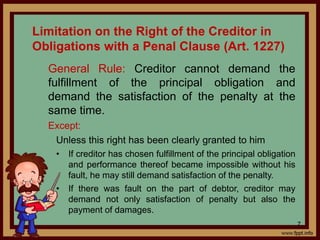 Limitation on the Right of the Creditor in
Obligations with a Penal Clause (Art. 1227)
General Rule: Creditor cannot demand the
fulfillment of the principal obligation and
demand the satisfaction of the penalty at the
same time.
Except:
Unless this right has been clearly granted to him
• If creditor has chosen fulfillment of the principal obligation
and performance thereof became impossible without his
fault, he may still demand satisfaction of the penalty.
• If there was fault on the part of debtor, creditor may
demand not only satisfaction of penalty but also the
payment of damages.
7
 