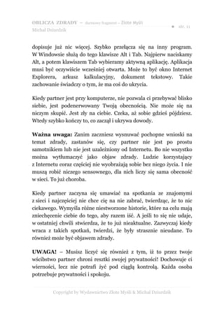 OBLICZA ZDRADY – darmowy fragment – Złote Myśli
                                                                   ● str. 11
Michał Dziurdzik


dopisuje już nic więcej. Szybko przełącza się na inny program.
W Windowsie służą do tego klawisze Alt i Tab. Najpierw naciskamy
Alt, a potem klawiszem Tab wybieramy aktywną aplikację. Aplikacja
musi być oczywiście wcześniej otwarta. Może to być okno Internet
Explorera, arkusz kalkulacyjny, dokument tekstowy. Takie
zachowanie świadczy o tym, że ma coś do ukrycia.

Kiedy partner jest przy komputerze, nie pozwala ci przebywać blisko
siebie, jest podenerwowany Twoją obecnością. Nie może się na
niczym skupić. Jest zły na ciebie. Czeka, aż sobie gdzieś pójdziesz.
Wtedy szybko kończy to, co zaczął i ukrywa dowody.

Ważna uwaga: Zanim zaczniesz wysnuwać pochopne wnioski na
temat zdrady, zastanów się, czy partner nie jest po prostu
samotnikiem lub nie jest uzależniony od Internetu. Bo nie wszystko
można wytłumaczyć jako objaw zdrady. Ludzie korzystający
z Internetu coraz częściej nie wyobrażają sobie bez niego życia. I nie
muszą robić niczego sensownego, dla nich liczy się sama obecność
w sieci. To już choroba.

Kiedy partner zaczyna się umawiać na spotkania ze znajomymi
z sieci i najczęściej nie chce cię na nie zabrać, twierdząc, że to nic
ciekawego. Wymyśla różne niestworzone historie, które na celu mają
zniechęcenie ciebie do tego, aby razem iść. A jeśli to się nie udaje,
w ostatniej chwili stwierdza, że to już nieaktualne. Zazwyczaj kiedy
wraca z takich spotkań, twierdzi, że były strasznie nieudane. To
również może być objawem zdrady.

UWAGA! – Musisz liczyć się również z tym, iż to przez twoje
wścibstwo partner chroni resztki swojej prywatności! Dochowuje ci
wierności, lecz nie potrafi żyć pod ciągłą kontrolą. Każda osoba
potrzebuje prywatności i spokoju.


         Copyright by Wydawnictwo Złote Myśli & Michał Dziurdzik
 