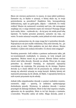 OBLICZA ZDRADY – darmowy fragment – Złote Myśli
                                                                   ● str. 14
Michał Dziurdzik


Skoro nie wierzysz partnerowi, to znaczy, że masz jakieś podstawy.
Zastanów się, co będzie w sytuacji, w której okaże się, że twoje
potwierdzenia są prawdziwe? Znajdziesz listy, korespondencję
elektroniczną, zapis na gadu-gadu, zdjęcia – cokolwiek. Co wtedy
zrobisz? Musisz się zastanowić wcześniej nad tym. Jak zareagujesz
znajdując coś, w czego istnienie często nie wierzysz? Poznając drugie
życie osoby, która – wydawało się – do tej pory nie miała przed tobą
tajemnic. To bardzo poważne przeżycie, zastanów się więc, czy
warto. To może zniszczyć wszystko, może jednak też wiele uratować.

Zapewne zastanawiasz się, do czego mogą być ci potrzebne dowody.
Najczęściej to nie jest zwykłe widzimisię. Chcę mieć dowody, bo... po
prostu chcę je mieć. Takie podejście nie jest zbyt zdrowe. Musisz
wiedzieć, w jakim celu szukasz dowodów. Co chcesz nimi osiągnąć?

Powtórzę ponownie: Jeśli widzisz u partnera zachowania takie, jak
we wcześniejszych rozdziałach, to oznacza, że twój związek jest
zagrożony. Możesz starać się go ratować. Równie dobrze możesz
chcieć mieć tylko dowody. Dowody na zdradę. Wiesz już, do czego
potrzebne są dowody? Pamiętaj, że mężczyźni najczęściej
wszystkiego się wypierają. Nie przyznają się do niczego. Dopiero
dowody są w stanie skłonić ich do przyznania się. Jednak zawsze
starają się odwrócić sytuację na swoją korzyść. Kobiety łatwiej niż
mężczyźni przyznają się do zdrady, do błędu. I najczęściej łatwiej na
nich wymóc przyznanie się do zdrady.

Jednak tylko niepodważalne dowody w postaci wydruków rozmów,
esemesów, zdjęć – sprawią, że unikniesz upokarzającego
dochodzenia prawdy. Wystarczy, że pokażesz dowody i możesz
przystąpić do dalszego działania. Może to być chęć naprawy związku,
zgłoszenie się do specjalisty. Może to też być decyzja o rozstaniu,
o rozwodzie. Wszystko zależy od ciebie. Mając dowody, jesteś w


         Copyright by Wydawnictwo Złote Myśli & Michał Dziurdzik
 