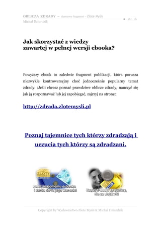 OBLICZA ZDRADY – darmowy fragment – Złote Myśli
                                                                   ● str. 16
Michał Dziurdzik




Jak skorzystać z wiedzy
zawartej w pełnej wersji ebooka?



Powyższy ebook to zaledwie fragment publikacji, która porusza
niezwykle kontrowersyjny choć jednocześnie popularny temat
zdrady. :Jeśli chcesz poznać prawdziwe oblicze zdrady, nauczyć się
jak ją rozpoznawać lub jej zapobiegać, zajrzyj na stronę:


http://zdrada.zlotemysli.pl




 Poznaj tajemnice tych którzy zdradzają i
       uczucia tych którzy są zdradzani.




         Copyright by Wydawnictwo Złote Myśli & Michał Dziurdzik
 