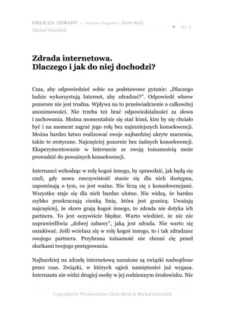 OBLICZA ZDRADY – darmowy fragment – Złote Myśli
                                                                   ●   str. 5
Michał Dziurdzik




Zdrada internetowa.
Dlaczego i jak do niej dochodzi?

Czas, aby odpowiedzieć sobie na podstawowe pytanie: „Dlaczego
ludzie wykorzystują Internet, aby zdradzać?”. Odpowiedź wbrew
pozorom nie jest trudna. Wpływa na to przeświadczenie o całkowitej
anonimowości. Nie trzeba też brać odpowiedzialności za słowa
i zachowania. Można momentalnie się stać kimś, kim by się chciało
być i na moment zagrać jego rolę bez najmniejszych konsekwencji.
Można bardzo łatwo realizować swoje najbardziej ukryte marzenia,
także te erotyczne. Najczęściej pozornie bez żadnych konsekwencji.
Eksperymentowanie w Internecie ze swoją tożsamością może
prowadzić do poważnych konsekwencji.

Internauci wchodząc w rolę kogoś innego, by sprawdzić, jak będą się
czuli, gdy nowa rzeczywistość stanie się dla nich dostępna,
zapominają o tym, co jest ważne. Nie liczą się z konsekwencjami.
Wszystko staje się dla nich bardzo ulotne. Nie widzą, że bardzo
szybko przekraczają cienką linię, która jest granicą. Uważają
najczęściej, że skoro grają kogoś innego, to zdrada nie dotyka ich
partnera. To jest oczywiście błędne. Warto wiedzieć, że nic nie
usprawiedliwia „dobrej zabawy”, jaką jest zdrada. Nie warto się
oszukiwać. Jeśli wcielasz się w rolę kogoś innego, to i tak zdradzasz
swojego partnera. Przybrana tożsamość nie chroni cię przed
skutkami twojego postępowania.

Najbardziej na zdradę internetową narażone są związki nadwątlone
przez czas. Związki, w których ogień namiętności już wygasa.
Internauta nie widzi drugiej osoby w jej codziennym środowisku. Nie


         Copyright by Wydawnictwo Złote Myśli & Michał Dziurdzik
 