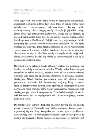 OBLICZA ZDRADY – darmowy fragment – Złote Myśli
                                                                   ●   str. 6
Michał Dziurdzik


widzi jego wad. Nie widzi danej osoby w sytuacjach codziennych,
w relacjach z innymi ludźmi. Nie widzi tego, że druga osoba bywa
zniechęcona,     rozdrażniona,     zdenerwowana.      Tworzy    sobie
wyimaginowany obraz drugiej osoby. Przypisuje jej takie zalety,
jakich brak jego aktualnemu partnerowi. Dzieje się tak dlatego, że
wie o drugiej osobie tylko tyle, ile się od niej dowie. Dlatego łatwo
jest drugą osobę idealizować. Dzięki temu odżywają emocje, ludzie
zaczynają żyć życiem swoich wirtualnych przyjaciół. W ich życie
wkracza coś nowego. Tylko trzeba pamiętać, iż jest to wyobrażenie
drugiej osoby. I właśnie w takim wyobrażeniu, w takim idealnym
obrazie można się zakochać bez pamięci. A wyobrażenia mają to do
siebie, że zazwyczaj bardzo się różnią od rzeczywistości. I nie są to
najczęściej różnice in plus.

Najgorzej jest w sytuacji, kiedy aktualny partner nie pokazuje, jak
bardzo mu zależy na udanym związku. Wtedy osoba, która nie jest
szczęśliwa w takim związku, zaczyna mieć niskie poczucie własnej
wartości. Nie czuje się spełniona, szczęśliwa w związku, kochana,
atrakcyjna. Wtedy bardzo pociągająca staje się właśnie osoba
poznana w Internecie. Taki internetowy znajomy, który z czasem
staje się internetowym kochankiem, sprawia, iż nieszczęśliwa do tej
pory osoba nagle znajduje cel w swoim życiu. Znowu zaczyna się czuć
atrakcyjna, potrzebna i akceptowana. Przychodzi to o tyle łatwo, że
taki kochanek jest na wyciągnięcie ręki. Zawsze odpisuje, zawsze
pisze miłe słowa.

Do internetowej zdrady dochodzi znacznie łatwiej niż do zdrady
w świecie realnym. Tutaj odległość, status społeczny, konwenanse –
najczęściej się nie liczą. Wszystko jest proste, wystarczy kliknąć,
napisać parę słów – i już wszystko wiadomo. Jest to takie proste, że
wydaje się nierealne. Skoro wydaje się nierealne, to zapewne jest



         Copyright by Wydawnictwo Złote Myśli & Michał Dziurdzik
 