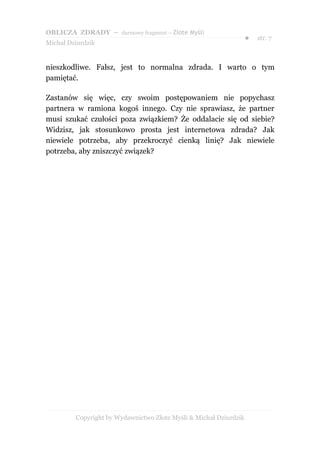 OBLICZA ZDRADY – darmowy fragment – Złote Myśli
                                                                   ●   str. 7
Michał Dziurdzik


nieszkodliwe. Fałsz, jest to normalna zdrada. I warto o tym
pamiętać.

Zastanów się więc, czy swoim postępowaniem nie popychasz
partnera w ramiona kogoś innego. Czy nie sprawiasz, że partner
musi szukać czułości poza związkiem? Że oddalacie się od siebie?
Widzisz, jak stosunkowo prosta jest internetowa zdrada? Jak
niewiele potrzeba, aby przekroczyć cienką linię? Jak niewiele
potrzeba, aby zniszczyć związek?




         Copyright by Wydawnictwo Złote Myśli & Michał Dziurdzik
 