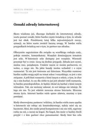 OBLICZA ZDRADY – darmowy fragment – Złote Myśli
                                                                   ●   str. 8
Michał Dziurdzik




Oznaki zdrady internetowej

Skoro wiadomo już, dlaczego dochodzi do internetowej zdrady,
warto poznać oznaki, które bardzo często świadczą o tym, że zdrada
jest tuż obok. Przedstawię tutaj kilka najważniejszych rzeczy,
sytuacji, na które warto zwrócić baczną uwagę. W bardzo wielu
przypadkach świadczą one o tym, że partner nas zdradza.

Olbrzymim zagrożeniem dla związku są wszelkiego rodzaju czaty,
pokoje rozmów, komunikatory. Wszędzie dominującym tematem
jest seks. W Internecie seks dostępny jest wszędzie. Wierność
przestaje być w cenie. Liczą się drobne przygody. Zdrada jest czymś,
można rzec, pożądanym. Ustalcie razem ze swoim partnerem, co
wolno, a czego nie. Na jakie kanały można wchodzić i o czym
rozmawiać. To nie jest śmieszne ani dziecinne. Wszystkie rozmowy
bardzo szybko mogą zejść na temat seksu i wszystkiego, co jest z nim
związane. A jeśli ktoś rozmawia z kimś innym o seksie, o tym, że chce
się z nim kochać, to czy dla ciebie to już jest zdrada? Jeśli rozmawia,
to bardzo prawdopodobne, że będzie chciał się kochać z kimś innym
wirtualnie. Tak, nie możemy udawać, że coś takiego nie istnieje. Że
tego nie ma. To jest właśnie mroczna strona Internetu. Mroczna
strona życia. Internet bardzo wiele spraw ułatwia, musimy o tym
pamiętać.

Kiedy obserwujemy partnera i widzimy, że bardzo wiele czasu spędza
w Internecie nie robiąc nic konstruktywnego, należy mieć się na
baczności. Ktoś, kto siedzi przed komputerem i nic nie robi, zapewne
czeka na coś, a raczej na kogoś. Na kogoś, kto może w każdej chwili
przyjść i z kim partner chce porozmawiać. Kiedy ktoś bez celu


         Copyright by Wydawnictwo Złote Myśli & Michał Dziurdzik
 