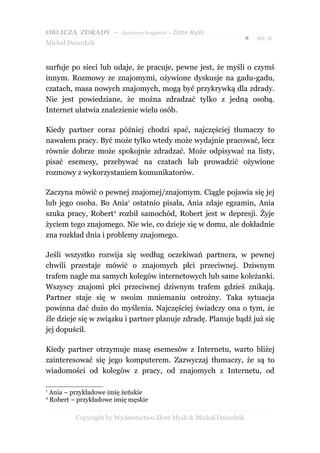 OBLICZA ZDRADY – darmowy fragment – Złote Myśli
                                                                      ●   str. 9
Michał Dziurdzik


surfuje po sieci lub udaje, że pracuje, pewne jest, że myśli o czymś
innym. Rozmowy ze znajomymi, ożywione dyskusje na gadu-gadu,
czatach, masa nowych znajomych, mogą być przykrywką dla zdrady.
Nie jest powiedziane, że można zdradzać tylko z jedną osobą.
Internet ułatwia znalezienie wielu osób.

Kiedy partner coraz później chodzi spać, najczęściej tłumaczy to
nawałem pracy. Być może tylko wtedy może wydajnie pracować, lecz
równie dobrze może spokojnie zdradzać. Może odpisywać na listy,
pisać esemesy, przebywać na czatach lub prowadzić ożywione
rozmowy z wykorzystaniem komunikatorów.

Zaczyna mówić o pewnej znajomej/znajomym. Ciągle pojawia się jej
lub jego osoba. Bo Ania1 ostatnio pisała, Ania zdaje egzamin, Ania
szuka pracy, Robert2 rozbił samochód, Robert jest w depresji. Żyje
życiem tego znajomego. Nie wie, co dzieje się w domu, ale dokładnie
zna rozkład dnia i problemy znajomego.

Jeśli wszystko rozwija się według oczekiwań partnera, w pewnej
chwili przestaje mówić o znajomych płci przeciwnej. Dziwnym
trafem nagle ma samych kolegów internetowych lub same koleżanki.
Wszyscy znajomi płci przeciwnej dziwnym trafem gdzieś znikają.
Partner staje się w swoim mniemaniu ostrożny. Taka sytuacja
powinna dać dużo do myślenia. Najczęściej świadczy ona o tym, że
źle dzieje się w związku i partner planuje zdradę. Planuje bądź już się
jej dopuścił.

Kiedy partner otrzymuje masę esemesów z Internetu, warto bliżej
zainteresować się jego komputerem. Zazwyczaj tłumaczy, że są to
wiadomości od kolegów z pracy, od znajomych z Internetu, od

1
    Ania – przykładowe imię żeńskie
2
    Robert – przykładowe imię męskie

            Copyright by Wydawnictwo Złote Myśli & Michał Dziurdzik
 