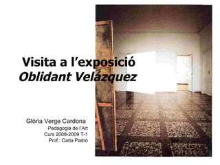 Visita a l’exposició  Oblidant Velázquez   Glòria Verge Cardona   Pedagogia de l’Art Curs 2008-2009 T-1 Prof.: Carla Padró 