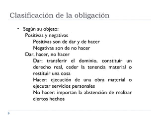 Clasificación de la obligación
  • Según su objeto:
     Positivas y negativas
        Positivas son de dar y de hacer
        Negativas son de no hacer
     Dar, hacer, no hacer
        Dar: transferir el dominio, constituir un
        derecho real, ceder la tenencia material o
        restituir una cosa
        Hacer: ejecución de una obra material o
        ejecutar servicios personales
        No hacer: importan la abstención de realizar
        ciertos hechos
 