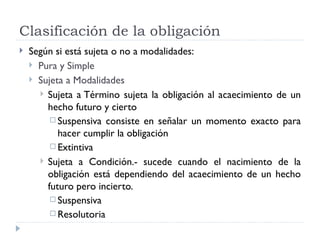 Clasificación de la obligación
   Según si está sujeta o no a modalidades:
     Pura y Simple
     Sujeta a Modalidades
       Sujeta a Término sujeta la obligación al acaecimiento de un
        hecho futuro y cierto
          Suspensiva consiste en señalar un momento exacto para
           hacer cumplir la obligación
          Extintiva

       Sujeta a Condición.- sucede cuando el nacimiento de la
        obligación está dependiendo del acaecimiento de un hecho
        futuro pero incierto.
          Suspensiva
          Resolutoria
 