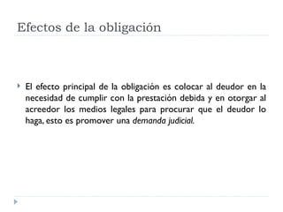 Efectos de la obligación



   El efecto principal de la obligación es colocar al deudor en la
    necesidad de cumplir con la prestación debida y en otorgar al
    acreedor los medios legales para procurar que el deudor lo
    haga, esto es promover una demanda judicial.
 