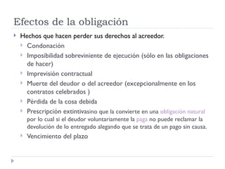 Efectos de la obligación
   Hechos que hacen perder sus derechos al acreedor.
     Condonación
     Imposibilidad sobreviniente de ejecución (sólo en las obligaciones
      de hacer)
     Imprevisión contractual
     Muerte del deudor o del acreedor (excepcionalmente en los
      contratos celebrados )
     Pérdida de la cosa debida
     Prescripción extintivasino que la convierte en una obligación natural
        por lo cual si el deudor voluntariamente la paga no puede reclamar la
        devolución de lo entregado alegando que se trata de un pago sin causa.
       Vencimiento del plazo
 