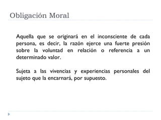 Obligación Moral

 Aquella que se originará en el inconsciente de cada
 persona, es decir, la razón ejerce una fuerte presión
 sobre la voluntad en relación o referencia a un
 determinado valor.

 Sujeta a las vivencias y experiencias personales del
 sujeto que la encarnará, por supuesto.
 