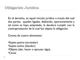 Obligación Jurídica

 En el derecho, es aquel vínculo jurídico a través del cual
 dos partes, quedan ligadas, debiendo, oportunamente y
 tal como se haya estipulado, la deudora cumplir con la
 contraprestación de la cual fue objeto la obligación.

 Consta de cuatro elementos:

 •Sujeto pasivo (acreedor)
 •Sujeto activo (deudor)
 •Objeto (dar, hacer o ejecutar algo).
 •Causa
 