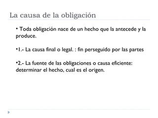 La causa de la obligación
 • Toda obligación nace de un hecho que la antecede y la
 produce.

 •1.- La causa final o legal. : fin perseguido por las partes

 •2.- La fuente de las obligaciones o causa eficiente:
 determinar el hecho, cual es el origen.
 