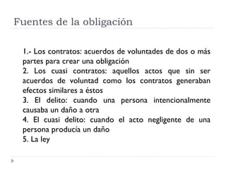 Fuentes de la obligación

 1.- Los contratos: acuerdos de voluntades de dos o más
 partes para crear una obligación
 2. Los cuasi contratos: aquellos actos que sin ser
 acuerdos de voluntad como los contratos generaban
 efectos similares a éstos
 3. El delito: cuando una persona intencionalmente
 causaba un daño a otra
 4. El cuasi delito: cuando el acto negligente de una
 persona producía un daño
 5. La ley
 