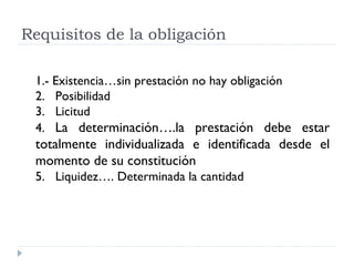 Requisitos de la obligación

 1.- Existencia…sin prestación no hay obligación
 2. Posibilidad
 3. Licitud
 4. La determinación….la prestación debe estar
 totalmente individualizada e identificada desde el
 momento de su constitución
 5. Liquidez…. Determinada la cantidad
 