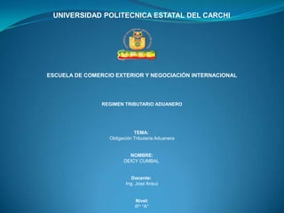 UNIVERSIDAD POLITECNICA ESTATAL DEL CARCHI




ESCUELA DE COMERCIO EXTERIOR Y NEGOCIACIÓN INTERNACIONAL




                REGIMEN TRIBUTARIO ADUANERO




                             TEMA:
                  Obligación Tributaria Aduanera


                          NOMBRE:
                        DEICY CUMBAL


                            Docente:
                         Ing. José Arauz


                             Nivel:
                             6to “A”
 
