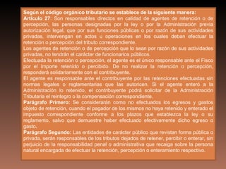 Según el código orgánico tributario se establece de la siguiente manera:
Artículo 27: Son responsables directos en calidad de agentes de retención o de
percepción, las personas designadas por la ley o por la Administración previa
autorización legal, que por sus funciones públicas o por razón de sus actividades
privadas, intervengan en actos u operaciones en los cuales deban efectuar la
retención o percepción del tributo correspondiente.
Los agentes de retención o de percepción que lo sean por razón de sus actividades
privadas, no tendrán el carácter de funcionarios públicos.
Efectuada la retención o percepción, el agente es el único responsable ante el Fisco
por el importe retenido o percibido. De no realizar la retención o percepción,
responderá solidariamente con el contribuyente.
El agente es responsable ante el contribuyente por las retenciones efectuadas sin
normas legales o reglamentarias que las autoricen. Si el agente enteró a la
Administración lo retenido, el contribuyente podrá solicitar de la Administración
Tributaria el reintegro o la compensación correspondiente.
Parágrafo Primero: Se considerarán como no efectuados los egresos y gastos
objeto de retención, cuando el pagador de los mismos no haya retenido y enterado el
impuesto correspondiente conforme a los plazos que establezca la ley o su
reglamento, salvo que demuestre haber efectuado efectivamente dicho egreso o
gasto.
Parágrafo Segundo: Las entidades de carácter público que revistan forma pública o
privada, serán responsables de los tributos dejados de retener, percibir o enterar, sin
perjuicio de la responsabilidad penal o administrativa que recaiga sobre la persona
natural encargada de efectuar la retención, percepción o enteramiento respectivo.
 