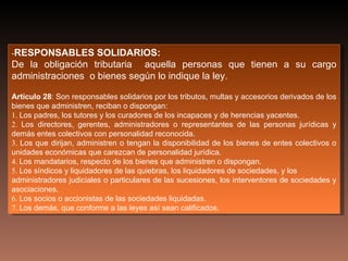 -RESPONSABLES      SOLIDARIOS:
De la obligación tributaria aquella personas que tienen a su cargo
administraciones o bienes según lo indique la ley.

Artículo 28: Son responsables solidarios por los tributos, multas y accesorios derivados de los
bienes que administren, reciban o dispongan:
1. Los padres, los tutores y los curadores de los incapaces y de herencias yacentes.
2. Los directores, gerentes, administradores o representantes de las personas jurídicas y
demás entes colectivos con personalidad reconocida.
3. Los que dirijan, administren o tengan la disponibilidad de los bienes de entes colectivos o
unidades económicas que carezcan de personalidad jurídica.
4. Los mandatarios, respecto de los bienes que administren o dispongan.
5. Los síndicos y liquidadores de las quiebras, los liquidadores de sociedades, y los
administradores judiciales o particulares de las sucesiones, los interventores de sociedades y
asociaciones.
6. Los socios o accionistas de las sociedades liquidadas.
7. Los demás, que conforme a las leyes así sean calificados.
 